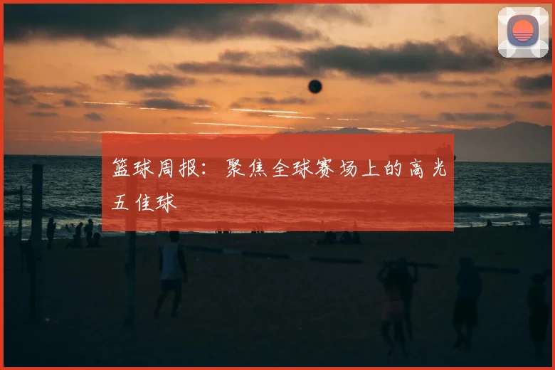 篮球周报：聚焦全球赛场上的高光五佳球