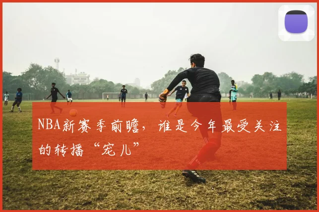 NBA新赛季前瞻，谁是今年最受关注的转播“宠儿”