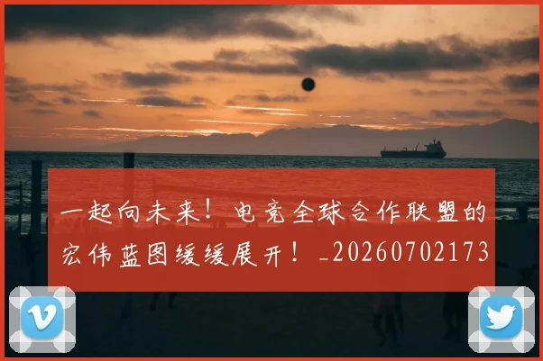 一起向未来！电竞全球合作联盟的宏伟蓝图缓缓展开！_20260702173727
