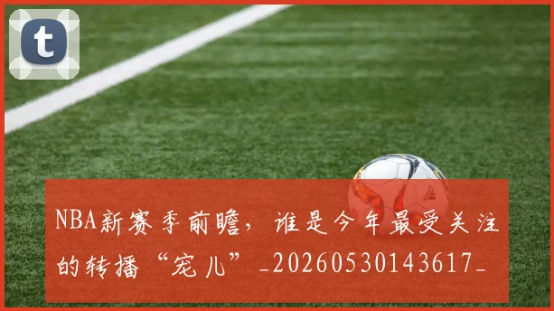 NBA新赛季前瞻，谁是今年最受关注的转播“宠儿”_20260530143617_20260702165228