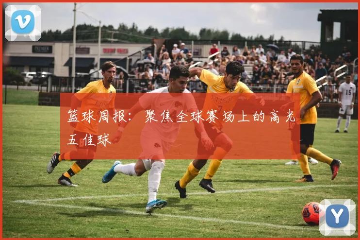 篮球周报：聚焦全球赛场上的高光五佳球