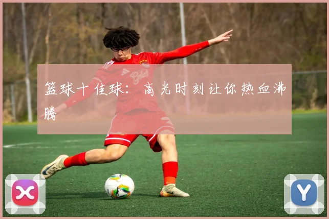 篮球十佳球：高光时刻让你热血沸腾