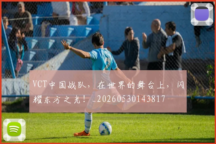 VCT中国战队，在世界的舞台上，闪耀东方之光！_20260530143817