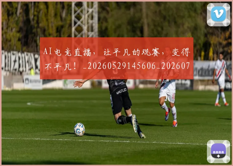 AI电竞直播，让平凡的观赛，变得不平凡！_20260529145606_20260702034803