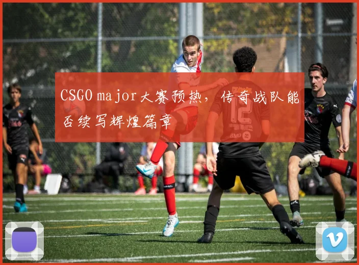 CSGO major大赛预热，传奇战队能否续写辉煌篇章