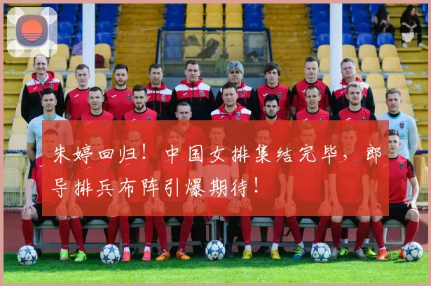 朱婷回归！中国女排集结完毕，郎导排兵布阵引爆期待！