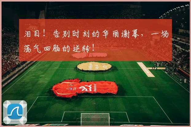 泪目！告别时刻的华丽谢幕，一场荡气回肠的逆转！