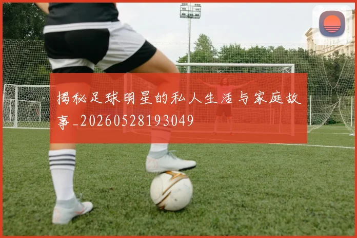 揭秘足球明星的私人生活与家庭故事_20260528193049