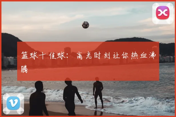 篮球十佳球：高光时刻让你热血沸腾
